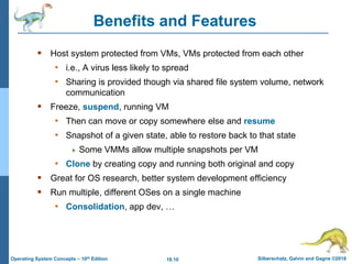 18.10 Silberschatz, Galvin and Gagne ©2018
Operating System Concepts – 10th Edition
Benefits and Features
 Host system protected from VMs, VMs protected from each other
• i.e., A virus less likely to spread
• Sharing is provided though via shared file system volume, network
communication
 Freeze, suspend, running VM
• Then can move or copy somewhere else and resume
• Snapshot of a given state, able to restore back to that state
 Some VMMs allow multiple snapshots per VM
• Clone by creating copy and running both original and copy
 Great for OS research, better system development efficiency
 Run multiple, different OSes on a single machine
• Consolidation, app dev, …
 