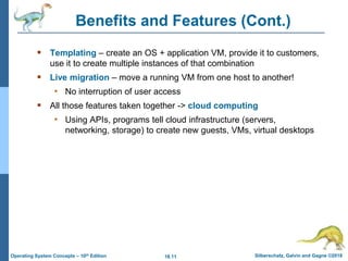 18.11 Silberschatz, Galvin and Gagne ©2018
Operating System Concepts – 10th Edition
Benefits and Features (Cont.)
 Templating – create an OS + application VM, provide it to customers,
use it to create multiple instances of that combination
 Live migration – move a running VM from one host to another!
• No interruption of user access
 All those features taken together -> cloud computing
• Using APIs, programs tell cloud infrastructure (servers,
networking, storage) to create new guests, VMs, virtual desktops
 