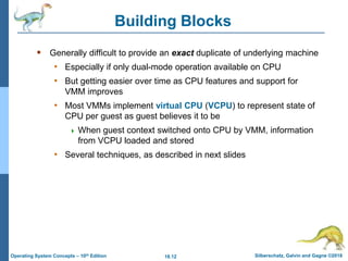 18.12 Silberschatz, Galvin and Gagne ©2018
Operating System Concepts – 10th Edition
Building Blocks
 Generally difficult to provide an exact duplicate of underlying machine
• Especially if only dual-mode operation available on CPU
• But getting easier over time as CPU features and support for
VMM improves
• Most VMMs implement virtual CPU (VCPU) to represent state of
CPU per guest as guest believes it to be
 When guest context switched onto CPU by VMM, information
from VCPU loaded and stored
• Several techniques, as described in next slides
 