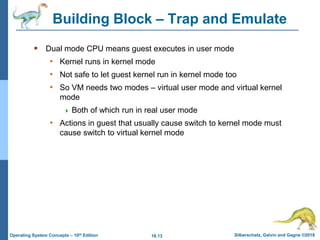 18.13 Silberschatz, Galvin and Gagne ©2018
Operating System Concepts – 10th Edition
Building Block – Trap and Emulate
 Dual mode CPU means guest executes in user mode
• Kernel runs in kernel mode
• Not safe to let guest kernel run in kernel mode too
• So VM needs two modes – virtual user mode and virtual kernel
mode
 Both of which run in real user mode
• Actions in guest that usually cause switch to kernel mode must
cause switch to virtual kernel mode
 