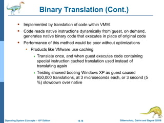 18.18 Silberschatz, Galvin and Gagne ©2018
Operating System Concepts – 10th Edition
Binary Translation (Cont.)
 Implemented by translation of code within VMM
 Code reads native instructions dynamically from guest, on demand,
generates native binary code that executes in place of original code
 Performance of this method would be poor without optimizations
• Products like VMware use caching
 Translate once, and when guest executes code containing
special instruction cached translation used instead of
translating again
 Testing showed booting Windows XP as guest caused
950,000 translations, at 3 microseconds each, or 3 second (5
%) slowdown over native
 