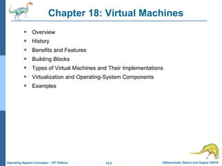 18.2 Silberschatz, Galvin and Gagne ©2018
Operating System Concepts – 10th Edition
Chapter 18: Virtual Machines
 Overview
 History
 Benefits and Features
 Building Blocks
 Types of Virtual Machines and Their Implementations
 Virtualization and Operating-System Components
 Examples
 
