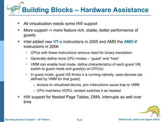 18.21 Silberschatz, Galvin and Gagne ©2018
Operating System Concepts – 10th Edition
Building Blocks – Hardware Assistance
 All virtualization needs some HW support
 More support -> more feature rich, stable, better performance of
guests
 Intel added new VT-x instructions in 2005 and AMD the AMD-V
instructions in 2006
• CPUs with these instructions remove need for binary translation
• Generally define more CPU modes – “guest” and “host”
• VMM can enable host mode, define characteristics of each guest VM,
switch to guest mode and guest(s) on CPU(s)
• In guest mode, guest OS thinks it is running natively, sees devices (as
defined by VMM for that guest)
 Access to virtualized device, priv instructions cause trap to VMM
 CPU maintains VCPU, context switches it as needed
 HW support for Nested Page Tables, DMA, interrupts as well over
time
 