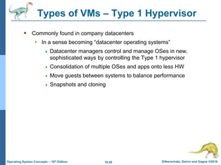 18.26 Silberschatz, Galvin and Gagne ©2018
Operating System Concepts – 10th Edition
Types of VMs – Type 1 Hypervisor
 Commonly found in company datacenters
• In a sense becoming “datacenter operating systems”
 Datacenter managers control and manage OSes in new,
sophisticated ways by controlling the Type 1 hypervisor
 Consolidation of multiple OSes and apps onto less HW
 Move guests between systems to balance performance
 Snapshots and cloning
 