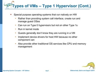 18.27 Silberschatz, Galvin and Gagne ©2018
Operating System Concepts – 10th Edition
Types of VMs – Type 1 Hypervisor (Cont.)
 Special purpose operating systems that run natively on HW
• Rather than providing system call interface, create run and
manage guest OSes
• Can run on Type 0 hypervisors but not on other Type 1s
• Run in kernel mode
• Guests generally don’t know they are running in a VM
• Implement device drivers for host HW because no other
component can
• Also provide other traditional OS services like CPU and memory
management
 