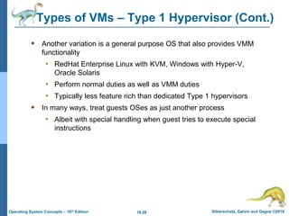 18.28 Silberschatz, Galvin and Gagne ©2018
Operating System Concepts – 10th Edition
 Another variation is a general purpose OS that also provides VMM
functionality
• RedHat Enterprise Linux with KVM, Windows with Hyper-V,
Oracle Solaris
• Perform normal duties as well as VMM duties
• Typically less feature rich than dedicated Type 1 hypervisors
 In many ways, treat guests OSes as just another process
• Albeit with special handling when guest tries to execute special
instructions
Types of VMs – Type 1 Hypervisor (Cont.)
 