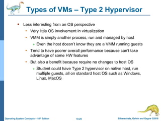 18.29 Silberschatz, Galvin and Gagne ©2018
Operating System Concepts – 10th Edition
Types of VMs – Type 2 Hypervisor
 Less interesting from an OS perspective
• Very little OS involvement in virtualization
• VMM is simply another process, run and managed by host
 Even the host doesn’t know they are a VMM running guests
• Tend to have poorer overall performance because can’t take
advantage of some HW features
• But also a benefit because require no changes to host OS
 Student could have Type 2 hypervisor on native host, run
multiple guests, all on standard host OS such as Windows,
Linux, MacOS
 
