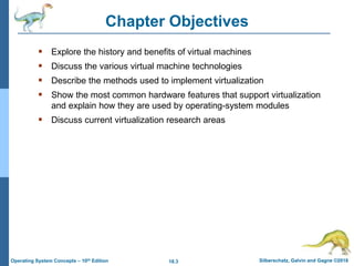 18.3 Silberschatz, Galvin and Gagne ©2018
Operating System Concepts – 10th Edition
Chapter Objectives
 Explore the history and benefits of virtual machines
 Discuss the various virtual machine technologies
 Describe the methods used to implement virtualization
 Show the most common hardware features that support virtualization
and explain how they are used by operating-system modules
 Discuss current virtualization research areas
 