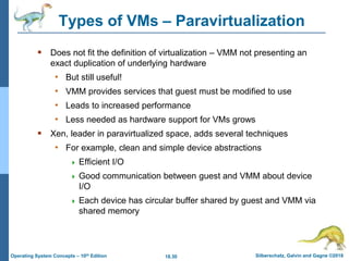 18.30 Silberschatz, Galvin and Gagne ©2018
Operating System Concepts – 10th Edition
Types of VMs – Paravirtualization
 Does not fit the definition of virtualization – VMM not presenting an
exact duplication of underlying hardware
• But still useful!
• VMM provides services that guest must be modified to use
• Leads to increased performance
• Less needed as hardware support for VMs grows
 Xen, leader in paravirtualized space, adds several techniques
• For example, clean and simple device abstractions
 Efficient I/O
 Good communication between guest and VMM about device
I/O
 Each device has circular buffer shared by guest and VMM via
shared memory
 