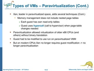 18.32 Silberschatz, Galvin and Gagne ©2018
Operating System Concepts – 10th Edition
Types of VMs – Paravirtualization (Cont.)
 Xen, leader in paravirtualized space, adds several techniques (Cont.)
• Memory management does not include nested page tables
 Each guest has own read-only tables
 Guest uses hypercall (call to hypervisor) when page-table
changes needed
 Paravirtualization allowed virtualization of older x86 CPUs (and
others) without binary translation
 Guest had to be modified to use run on paravirtualized VMM
 But on modern CPUs Xen no longer requires guest modification -> no
longer paravirtualization
 