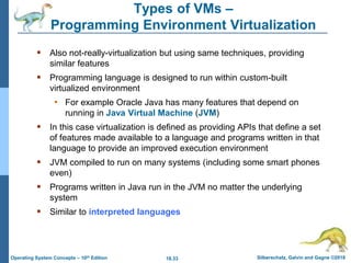18.33 Silberschatz, Galvin and Gagne ©2018
Operating System Concepts – 10th Edition
Types of VMs –
Programming Environment Virtualization
 Also not-really-virtualization but using same techniques, providing
similar features
 Programming language is designed to run within custom-built
virtualized environment
• For example Oracle Java has many features that depend on
running in Java Virtual Machine (JVM)
 In this case virtualization is defined as providing APIs that define a set
of features made available to a language and programs written in that
language to provide an improved execution environment
 JVM compiled to run on many systems (including some smart phones
even)
 Programs written in Java run in the JVM no matter the underlying
system
 Similar to interpreted languages
 