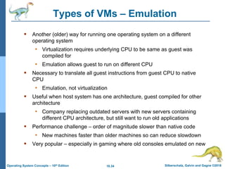 18.34 Silberschatz, Galvin and Gagne ©2018
Operating System Concepts – 10th Edition
Types of VMs – Emulation
 Another (older) way for running one operating system on a different
operating system
• Virtualization requires underlying CPU to be same as guest was
compiled for
• Emulation allows guest to run on different CPU
 Necessary to translate all guest instructions from guest CPU to native
CPU
• Emulation, not virtualization
 Useful when host system has one architecture, guest compiled for other
architecture
• Company replacing outdated servers with new servers containing
different CPU architecture, but still want to run old applications
 Performance challenge – order of magnitude slower than native code
• New machines faster than older machines so can reduce slowdown
 Very popular – especially in gaming where old consoles emulated on new
 