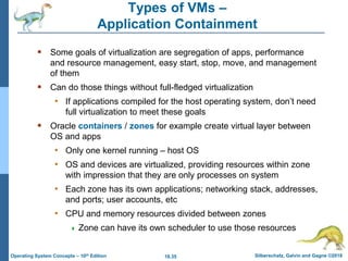 18.35 Silberschatz, Galvin and Gagne ©2018
Operating System Concepts – 10th Edition
Types of VMs –
Application Containment
 Some goals of virtualization are segregation of apps, performance
and resource management, easy start, stop, move, and management
of them
 Can do those things without full-fledged virtualization
• If applications compiled for the host operating system, don’t need
full virtualization to meet these goals
 Oracle containers / zones for example create virtual layer between
OS and apps
• Only one kernel running – host OS
• OS and devices are virtualized, providing resources within zone
with impression that they are only processes on system
• Each zone has its own applications; networking stack, addresses,
and ports; user accounts, etc
• CPU and memory resources divided between zones
 Zone can have its own scheduler to use those resources
 
