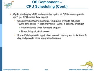 18.39 Silberschatz, Galvin and Gagne ©2018
Operating System Concepts – 10th Edition
OS Component –
CPU Scheduling (Cont.)
 Cycle stealing by VMM and oversubscription of CPUs means guests
don’t get CPU cycles they expect
• Consider timesharing scheduler in a guest trying to schedule
100ms time slices -> each may take 100ms, 1 second, or longer
 Poor response times for users of guest
 Time-of-day clocks incorrect
• Some VMMs provide application to run in each guest to fix time-of-
day and provide other integration features
 