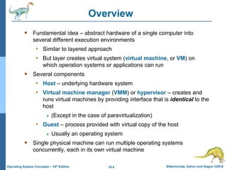 18.4 Silberschatz, Galvin and Gagne ©2018
Operating System Concepts – 10th Edition
Overview
 Fundamental idea – abstract hardware of a single computer into
several different execution environments
• Similar to layered approach
• But layer creates virtual system (virtual machine, or VM) on
which operation systems or applications can run
 Several components
• Host – underlying hardware system
• Virtual machine manager (VMM) or hypervisor – creates and
runs virtual machines by providing interface that is identical to the
host
 (Except in the case of paravirtualization)
• Guest – process provided with virtual copy of the host
 Usually an operating system
 Single physical machine can run multiple operating systems
concurrently, each in its own virtual machine
 