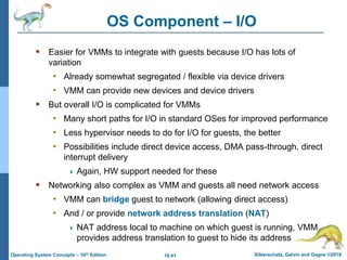 18.41 Silberschatz, Galvin and Gagne ©2018
Operating System Concepts – 10th Edition
OS Component – I/O
 Easier for VMMs to integrate with guests because I/O has lots of
variation
• Already somewhat segregated / flexible via device drivers
• VMM can provide new devices and device drivers
 But overall I/O is complicated for VMMs
• Many short paths for I/O in standard OSes for improved performance
• Less hypervisor needs to do for I/O for guests, the better
• Possibilities include direct device access, DMA pass-through, direct
interrupt delivery
 Again, HW support needed for these
 Networking also complex as VMM and guests all need network access
• VMM can bridge guest to network (allowing direct access)
• And / or provide network address translation (NAT)
 NAT address local to machine on which guest is running, VMM
provides address translation to guest to hide its address
 