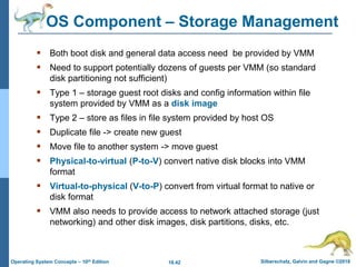 18.42 Silberschatz, Galvin and Gagne ©2018
Operating System Concepts – 10th Edition
OS Component – Storage Management
 Both boot disk and general data access need be provided by VMM
 Need to support potentially dozens of guests per VMM (so standard
disk partitioning not sufficient)
 Type 1 – storage guest root disks and config information within file
system provided by VMM as a disk image
 Type 2 – store as files in file system provided by host OS
 Duplicate file -> create new guest
 Move file to another system -> move guest
 Physical-to-virtual (P-to-V) convert native disk blocks into VMM
format
 Virtual-to-physical (V-to-P) convert from virtual format to native or
disk format
 VMM also needs to provide access to network attached storage (just
networking) and other disk images, disk partitions, disks, etc.
 