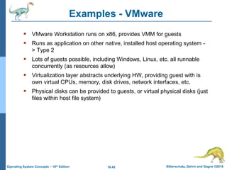 18.45 Silberschatz, Galvin and Gagne ©2018
Operating System Concepts – 10th Edition
Examples - VMware
 VMware Workstation runs on x86, provides VMM for guests
 Runs as application on other native, installed host operating system -
> Type 2
 Lots of guests possible, including Windows, Linux, etc. all runnable
concurrently (as resources allow)
 Virtualization layer abstracts underlying HW, providing guest with is
own virtual CPUs, memory, disk drives, network interfaces, etc.
 Physical disks can be provided to guests, or virtual physical disks (just
files within host file system)
 