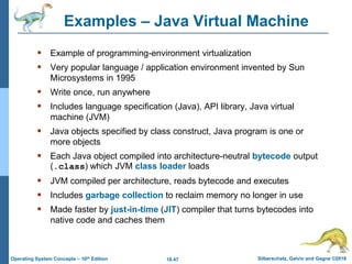 18.47 Silberschatz, Galvin and Gagne ©2018
Operating System Concepts – 10th Edition
Examples – Java Virtual Machine
 Example of programming-environment virtualization
 Very popular language / application environment invented by Sun
Microsystems in 1995
 Write once, run anywhere
 Includes language specification (Java), API library, Java virtual
machine (JVM)
 Java objects specified by class construct, Java program is one or
more objects
 Each Java object compiled into architecture-neutral bytecode output
(.class) which JVM class loader loads
 JVM compiled per architecture, reads bytecode and executes
 Includes garbage collection to reclaim memory no longer in use
 Made faster by just-in-time (JIT) compiler that turns bytecodes into
native code and caches them
 
