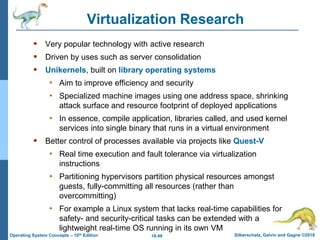 18.49 Silberschatz, Galvin and Gagne ©2018
Operating System Concepts – 10th Edition
Virtualization Research
 Very popular technology with active research
 Driven by uses such as server consolidation
 Unikernels, built on library operating systems
• Aim to improve efficiency and security
• Specialized machine images using one address space, shrinking
attack surface and resource footprint of deployed applications
• In essence, compile application, libraries called, and used kernel
services into single binary that runs in a virtual environment
 Better control of processes available via projects like Quest-V
• Real time execution and fault tolerance via virtualization
instructions
• Partitioning hypervisors partition physical resources amongst
guests, fully-committing all resources (rather than
overcommitting)
• For example a Linux system that lacks real-time capabilities for
safety- and security-critical tasks can be extended with a
lightweight real-time OS running in its own VM
 