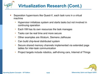 18.50 Silberschatz, Galvin and Gagne ©2018
Operating System Concepts – 10th Edition
Virtualization Research (Cont.)
 Separation hypervisors like Quest-V, each task runs in a virtual
machine
• Hypervisor initializes system and starts tasks but not involved in
continuing operation
• Each VM has its own resources the task manages
• Tasks can be real time and more secure
• Other examples are Xtratum, Siemens Jailhouse
• Can build chip-level distributed system
• Secure shared memory channels implemented via extended page
tables for inter-task communication
• Project targets include robotics, self-driving cars, Internet of Things
 