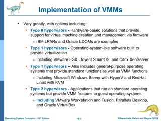 18.6 Silberschatz, Galvin and Gagne ©2018
Operating System Concepts – 10th Edition
Implementation of VMMs
 Vary greatly, with options including:
• Type 0 hypervisors - Hardware-based solutions that provide
support for virtual machine creation and management via firmware
 IBM LPARs and Oracle LDOMs are examples
• Type 1 hypervisors - Operating-system-like software built to
provide virtualization
 Including VMware ESX, Joyent SmartOS, and Citrix XenServer
• Type 1 hypervisors – Also includes general-purpose operating
systems that provide standard functions as well as VMM functions
 Including Microsoft Windows Server with HyperV and RedHat
Linux with KVM
• Type 2 hypervisors - Applications that run on standard operating
systems but provide VMM features to guest operating systems
 Including VMware Workstation and Fusion, Parallels Desktop,
and Oracle VirtualBox
 