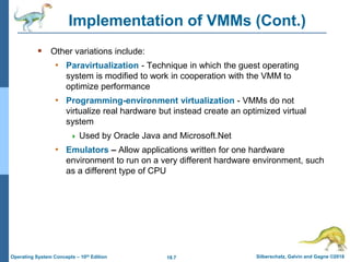 18.7 Silberschatz, Galvin and Gagne ©2018
Operating System Concepts – 10th Edition
Implementation of VMMs (Cont.)
 Other variations include:
• Paravirtualization - Technique in which the guest operating
system is modified to work in cooperation with the VMM to
optimize performance
• Programming-environment virtualization - VMMs do not
virtualize real hardware but instead create an optimized virtual
system
 Used by Oracle Java and Microsoft.Net
• Emulators – Allow applications written for one hardware
environment to run on a very different hardware environment, such
as a different type of CPU
 