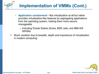 18.8 Silberschatz, Galvin and Gagne ©2018
Operating System Concepts – 10th Edition
Implementation of VMMs (Cont.)
• Application containment - Not virtualization at all but rather
provides virtualization-like features by segregating applications
from the operating system, making them more secure,
manageable
 Including Oracle Solaris Zones, BSD Jails, and IBM AIX
WPARs
 Much variation due to breadth, depth and importance of virtualization
in modern computing
 