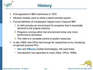 18.9 Silberschatz, Galvin and Gagne ©2018
Operating System Concepts – 10th Edition
History
 First appeared in IBM mainframes in 1972
 Allowed multiple users to share a batch-oriented system
 Formal definition of virtualization helped move it beyond IBM
1. A VMM provides an environment for programs that is essentially
identical to the original machine
2. Programs running within that environment show only minor
performance decreases
3. The VMM is in complete control of system resources
 In late 1990s Intel CPUs fast enough for researchers to try virtualizing
on general purpose PCs
• Xen and VMware created technologies, still used today
• Virtualization has expanded to many OSes, CPUs, VMMs
 