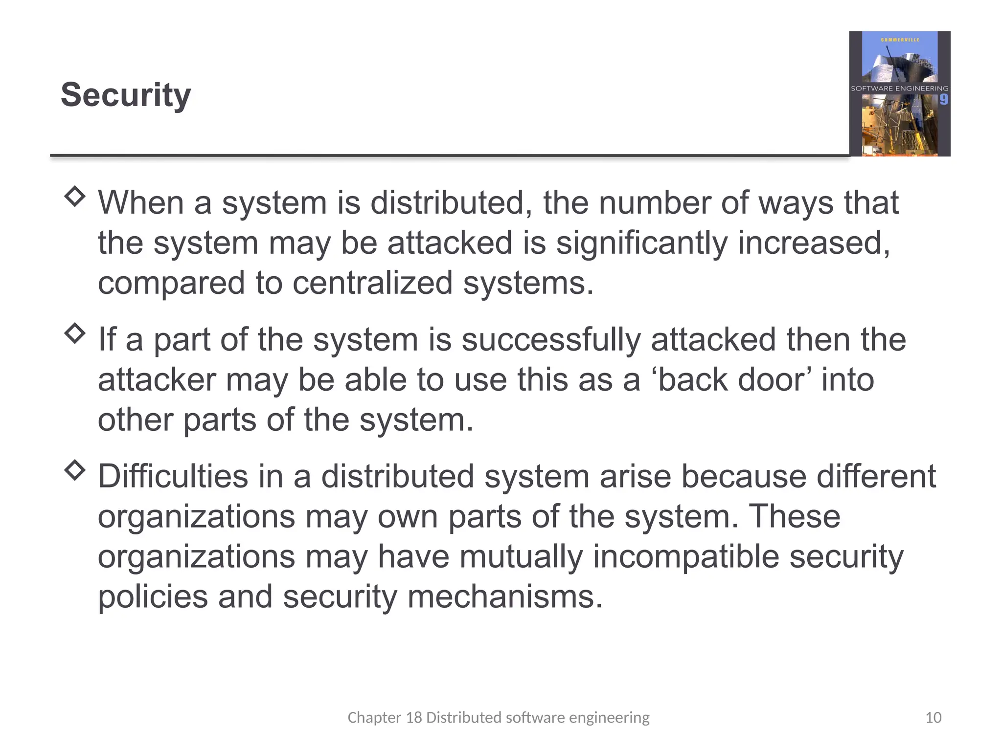 Chapter 18 Distributed software engineering 10
Security
 When a system is distributed, the number of ways that
the system may be attacked is significantly increased,
compared to centralized systems.
 If a part of the system is successfully attacked then the
attacker may be able to use this as a ‘back door’ into
other parts of the system.
 Difficulties in a distributed system arise because different
organizations may own parts of the system. These
organizations may have mutually incompatible security
policies and security mechanisms.
 