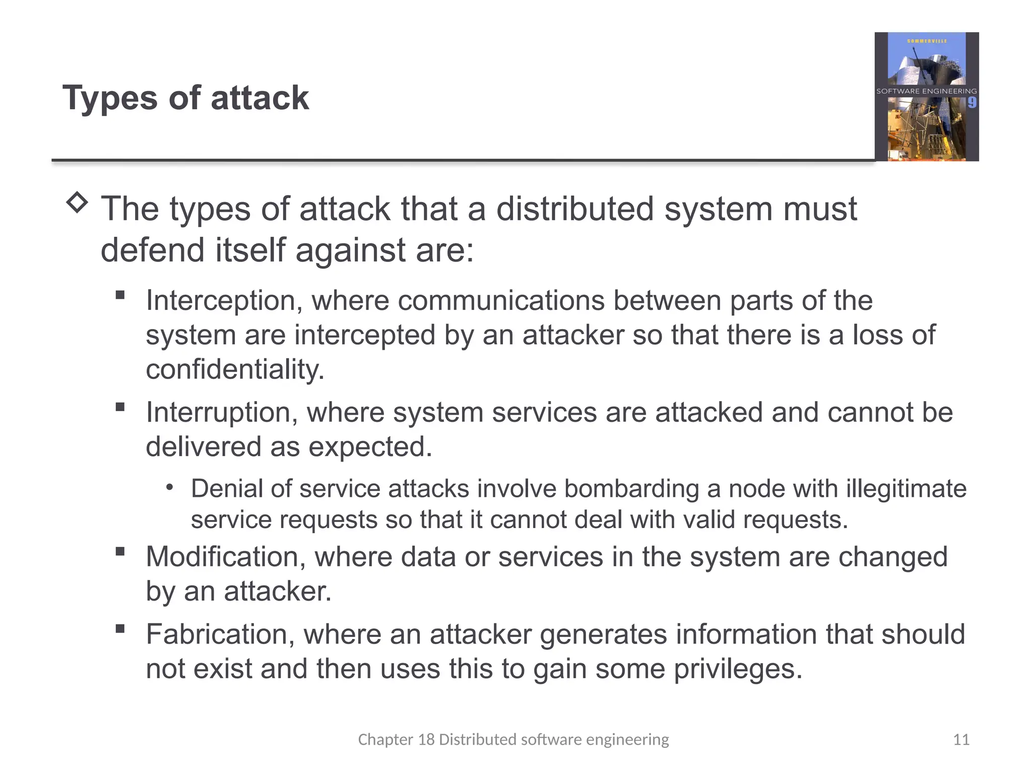 Chapter 18 Distributed software engineering 11
Types of attack
 The types of attack that a distributed system must
defend itself against are:
 Interception, where communications between parts of the
system are intercepted by an attacker so that there is a loss of
confidentiality.
 Interruption, where system services are attacked and cannot be
delivered as expected.
• Denial of service attacks involve bombarding a node with illegitimate
service requests so that it cannot deal with valid requests.
 Modification, where data or services in the system are changed
by an attacker.
 Fabrication, where an attacker generates information that should
not exist and then uses this to gain some privileges.
 