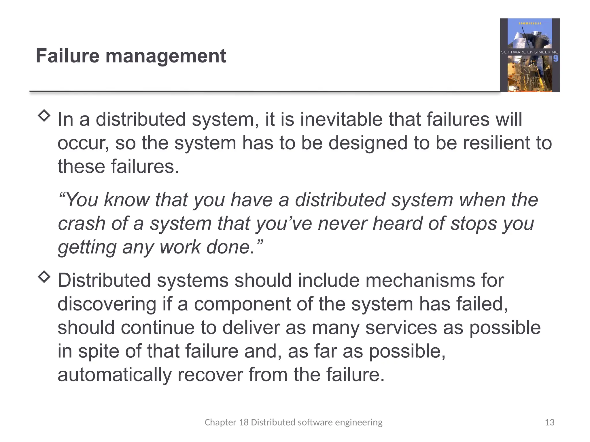Chapter 18 Distributed software engineering 13
Failure management
 In a distributed system, it is inevitable that failures will
occur, so the system has to be designed to be resilient to
these failures.
“You know that you have a distributed system when the
crash of a system that you’ve never heard of stops you
getting any work done.”
 Distributed systems should include mechanisms for
discovering if a component of the system has failed,
should continue to deliver as many services as possible
in spite of that failure and, as far as possible,
automatically recover from the failure.
 