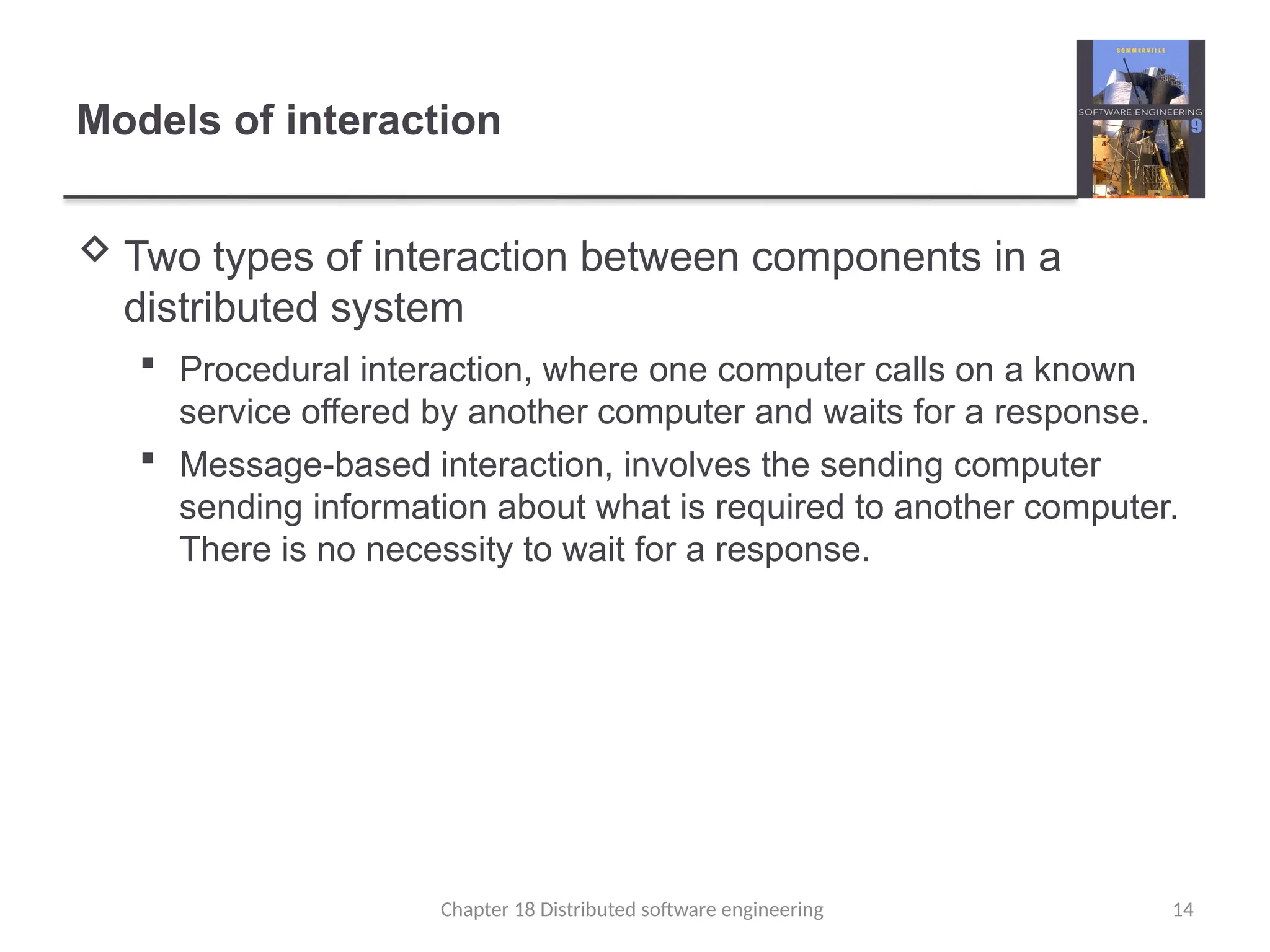 Chapter 18 Distributed software engineering 14
Models of interaction
 Two types of interaction between components in a
distributed system
 Procedural interaction, where one computer calls on a known
service offered by another computer and waits for a response.
 Message-based interaction, involves the sending computer
sending information about what is required to another computer.
There is no necessity to wait for a response.
 