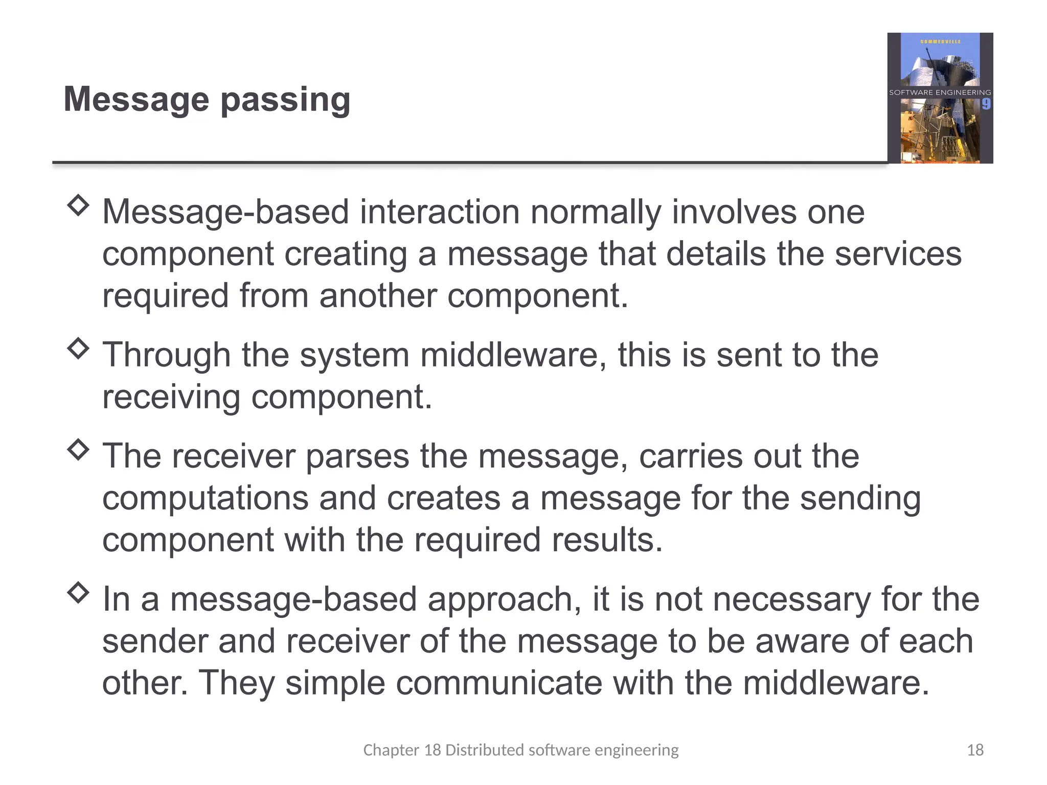 Chapter 18 Distributed software engineering 18
Message passing
 Message-based interaction normally involves one
component creating a message that details the services
required from another component.
 Through the system middleware, this is sent to the
receiving component.
 The receiver parses the message, carries out the
computations and creates a message for the sending
component with the required results.
 In a message-based approach, it is not necessary for the
sender and receiver of the message to be aware of each
other. They simple communicate with the middleware.
 