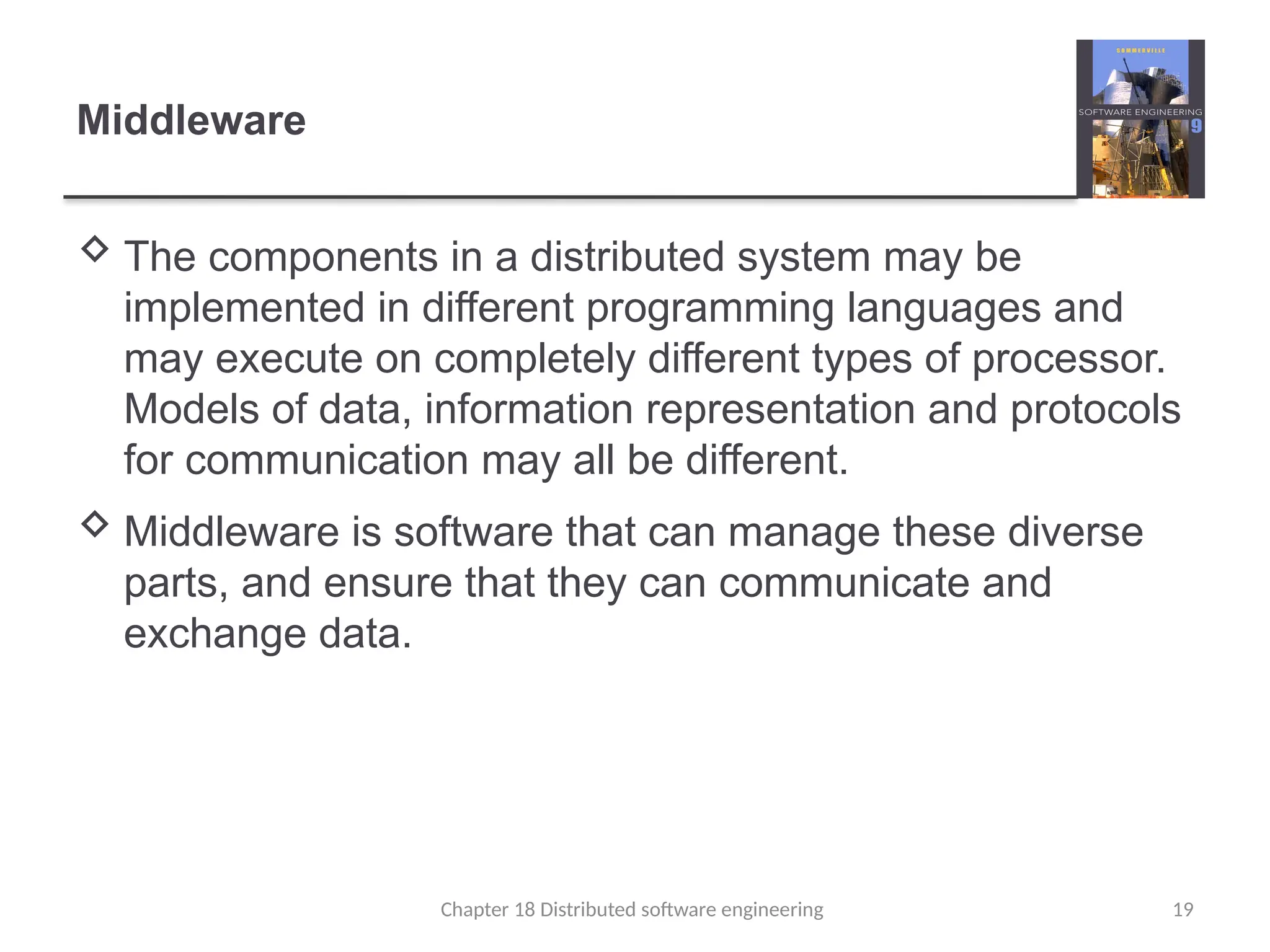 Chapter 18 Distributed software engineering 19
Middleware
 The components in a distributed system may be
implemented in different programming languages and
may execute on completely different types of processor.
Models of data, information representation and protocols
for communication may all be different.
 Middleware is software that can manage these diverse
parts, and ensure that they can communicate and
exchange data.
 
