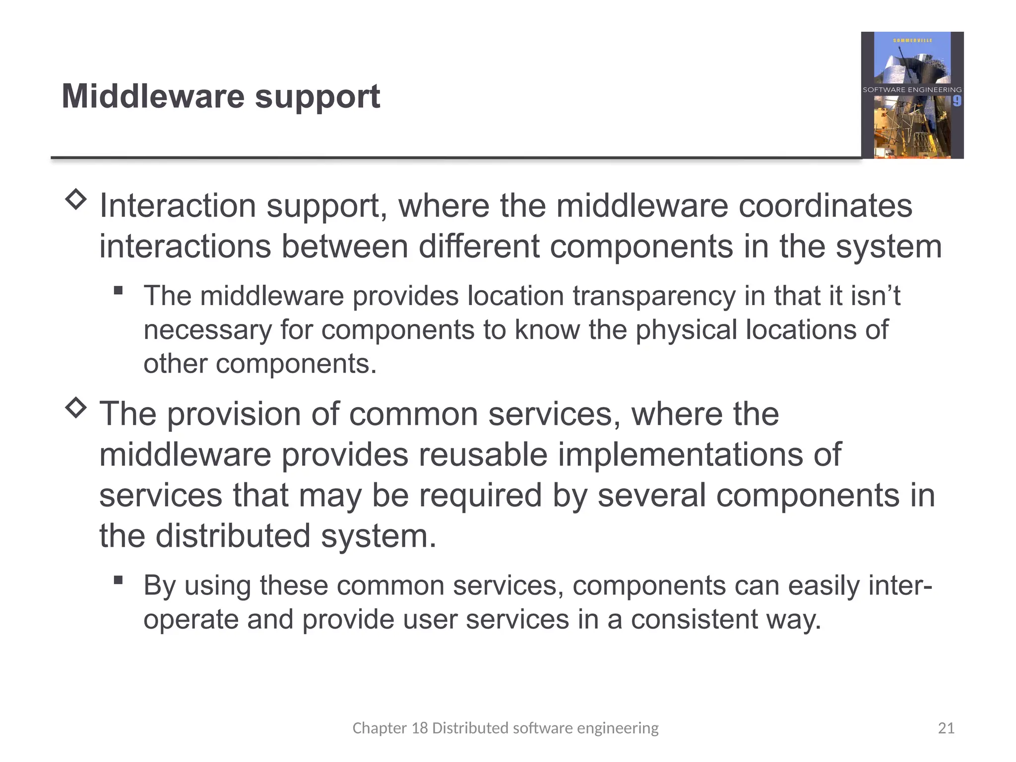 Chapter 18 Distributed software engineering 21
Middleware support
 Interaction support, where the middleware coordinates
interactions between different components in the system
 The middleware provides location transparency in that it isn’t
necessary for components to know the physical locations of
other components.
 The provision of common services, where the
middleware provides reusable implementations of
services that may be required by several components in
the distributed system.
 By using these common services, components can easily inter-
operate and provide user services in a consistent way.
 