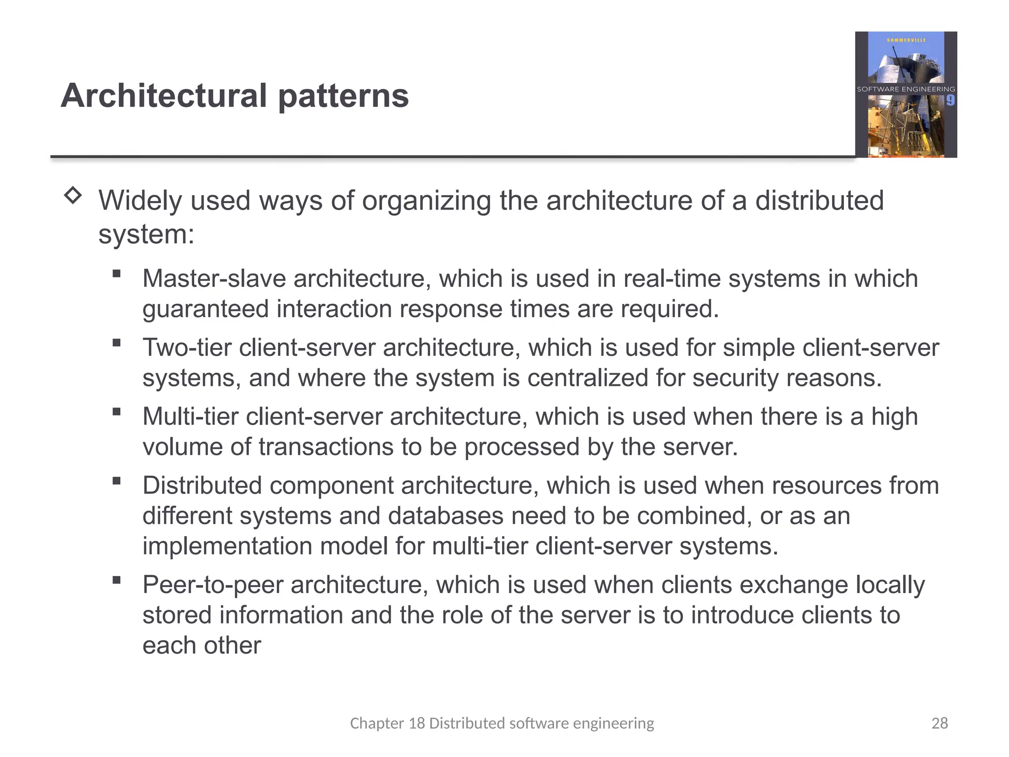 Chapter 18 Distributed software engineering 28
Architectural patterns
 Widely used ways of organizing the architecture of a distributed
system:
 Master-slave architecture, which is used in real-time systems in which
guaranteed interaction response times are required.
 Two-tier client-server architecture, which is used for simple client-server
systems, and where the system is centralized for security reasons.
 Multi-tier client-server architecture, which is used when there is a high
volume of transactions to be processed by the server.
 Distributed component architecture, which is used when resources from
different systems and databases need to be combined, or as an
implementation model for multi-tier client-server systems.
 Peer-to-peer architecture, which is used when clients exchange locally
stored information and the role of the server is to introduce clients to
each other
 