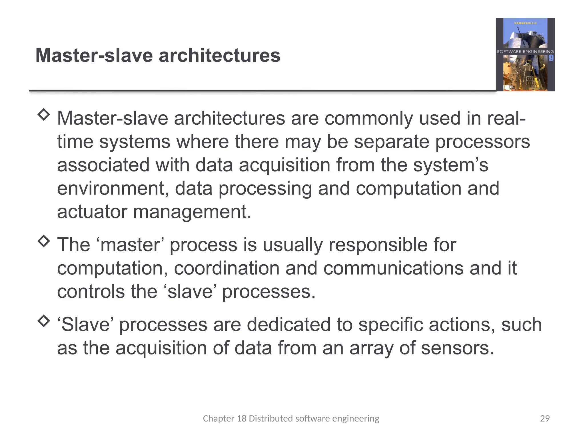 Chapter 18 Distributed software engineering 29
Master-slave architectures
 Master-slave architectures are commonly used in real-
time systems where there may be separate processors
associated with data acquisition from the system’s
environment, data processing and computation and
actuator management.
 The ‘master’ process is usually responsible for
computation, coordination and communications and it
controls the ‘slave’ processes.
 ‘Slave’ processes are dedicated to specific actions, such
as the acquisition of data from an array of sensors.
 