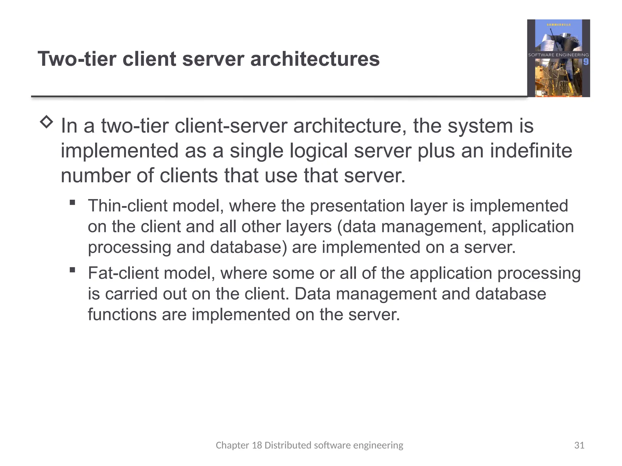 Chapter 18 Distributed software engineering 31
Two-tier client server architectures
 In a two-tier client-server architecture, the system is
implemented as a single logical server plus an indefinite
number of clients that use that server.
 Thin-client model, where the presentation layer is implemented
on the client and all other layers (data management, application
processing and database) are implemented on a server.
 Fat-client model, where some or all of the application processing
is carried out on the client. Data management and database
functions are implemented on the server.
 