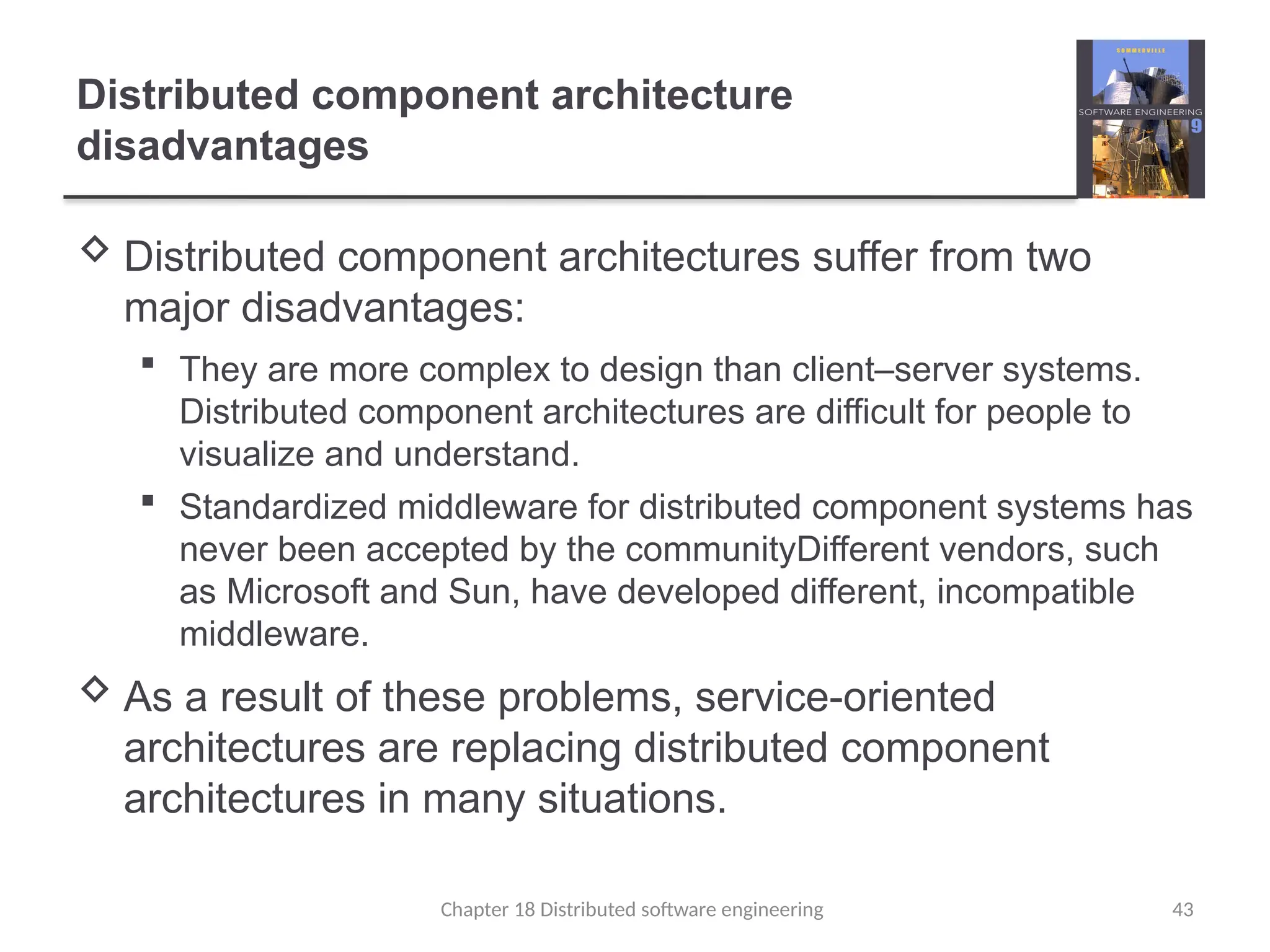 Chapter 18 Distributed software engineering 43
Distributed component architecture
disadvantages
 Distributed component architectures suffer from two
major disadvantages:
 They are more complex to design than client–server systems.
Distributed component architectures are difficult for people to
visualize and understand.
 Standardized middleware for distributed component systems has
never been accepted by the communityDifferent vendors, such
as Microsoft and Sun, have developed different, incompatible
middleware.
 As a result of these problems, service-oriented
architectures are replacing distributed component
architectures in many situations.
 