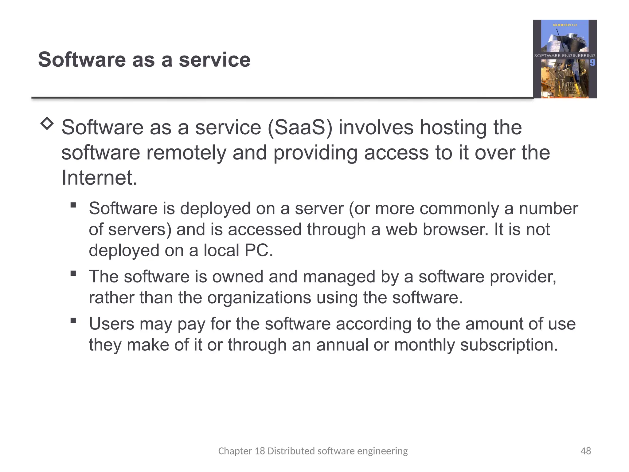 Chapter 18 Distributed software engineering 48
Software as a service
 Software as a service (SaaS) involves hosting the
software remotely and providing access to it over the
Internet.
 Software is deployed on a server (or more commonly a number
of servers) and is accessed through a web browser. It is not
deployed on a local PC.
 The software is owned and managed by a software provider,
rather than the organizations using the software.
 Users may pay for the software according to the amount of use
they make of it or through an annual or monthly subscription.
 