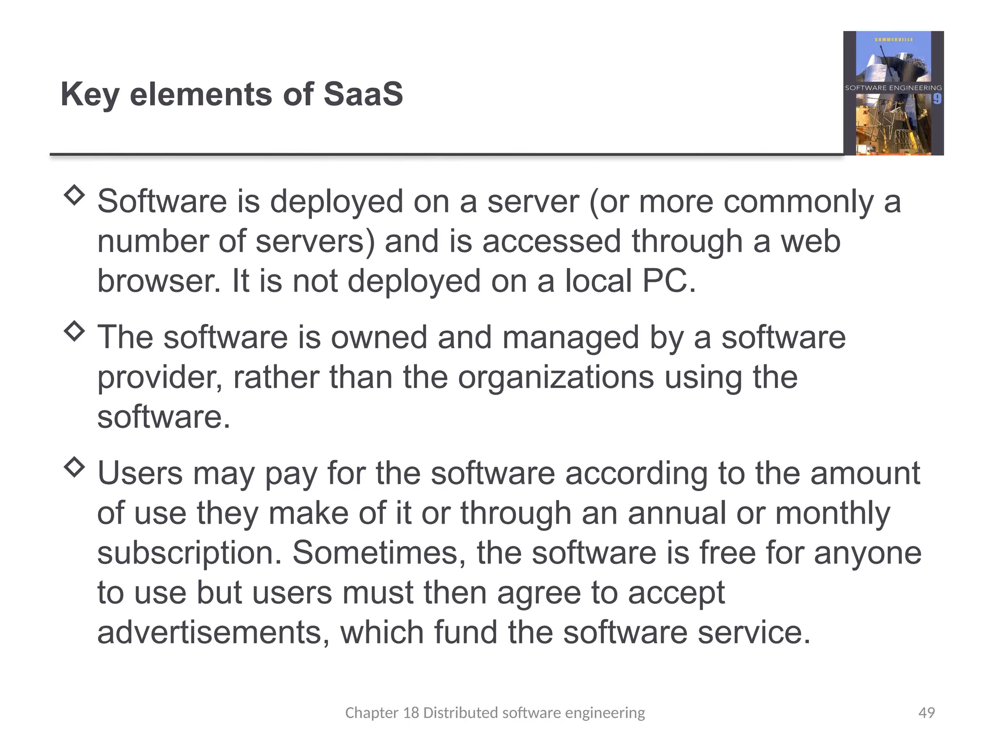 Chapter 18 Distributed software engineering 49
Key elements of SaaS
 Software is deployed on a server (or more commonly a
number of servers) and is accessed through a web
browser. It is not deployed on a local PC.
 The software is owned and managed by a software
provider, rather than the organizations using the
software.
 Users may pay for the software according to the amount
of use they make of it or through an annual or monthly
subscription. Sometimes, the software is free for anyone
to use but users must then agree to accept
advertisements, which fund the software service.
 