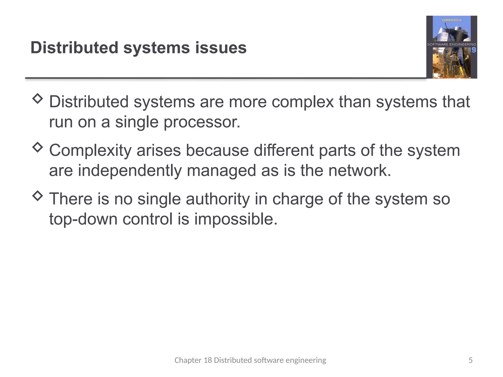 Chapter 18 Distributed software engineering 5
Distributed systems issues
 Distributed systems are more complex than systems that
run on a single processor.
 Complexity arises because different parts of the system
are independently managed as is the network.
 There is no single authority in charge of the system so
top-down control is impossible.
 