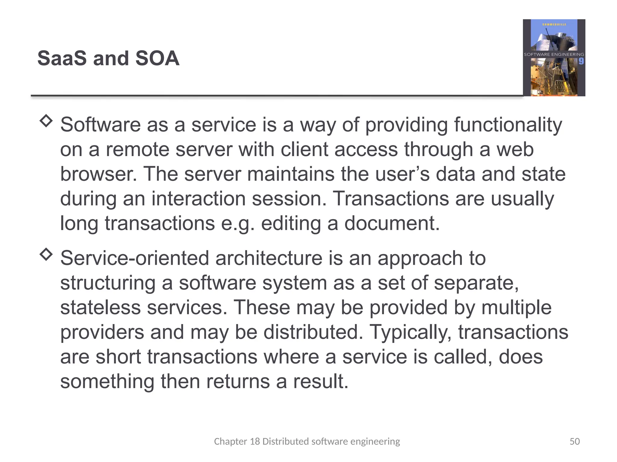 Chapter 18 Distributed software engineering 50
SaaS and SOA
 Software as a service is a way of providing functionality
on a remote server with client access through a web
browser. The server maintains the user’s data and state
during an interaction session. Transactions are usually
long transactions e.g. editing a document.
 Service-oriented architecture is an approach to
structuring a software system as a set of separate,
stateless services. These may be provided by multiple
providers and may be distributed. Typically, transactions
are short transactions where a service is called, does
something then returns a result.
 