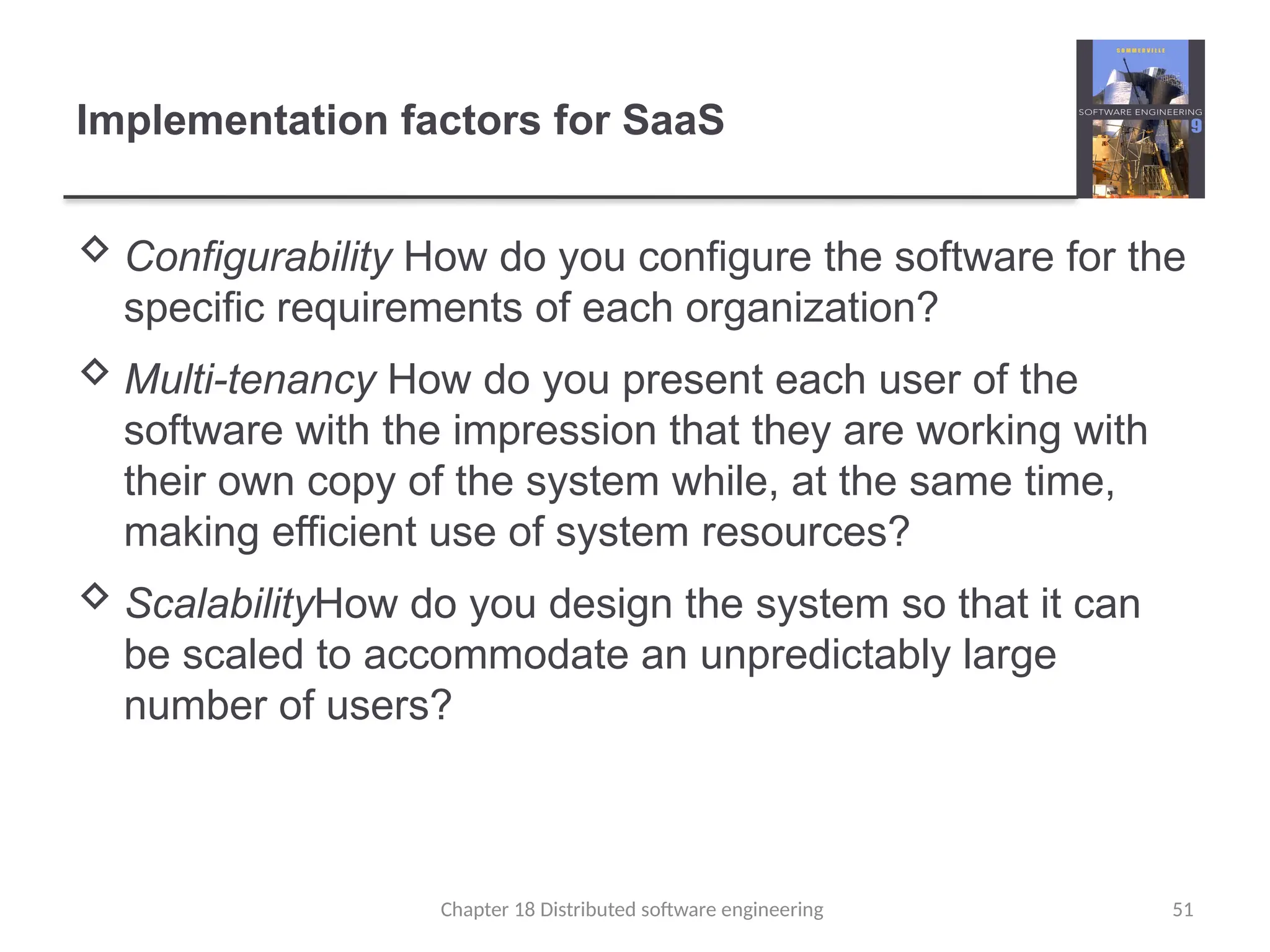 Chapter 18 Distributed software engineering 51
Implementation factors for SaaS
 Configurability How do you configure the software for the
specific requirements of each organization?
 Multi-tenancy How do you present each user of the
software with the impression that they are working with
their own copy of the system while, at the same time,
making efficient use of system resources?
 ScalabilityHow do you design the system so that it can
be scaled to accommodate an unpredictably large
number of users?
 