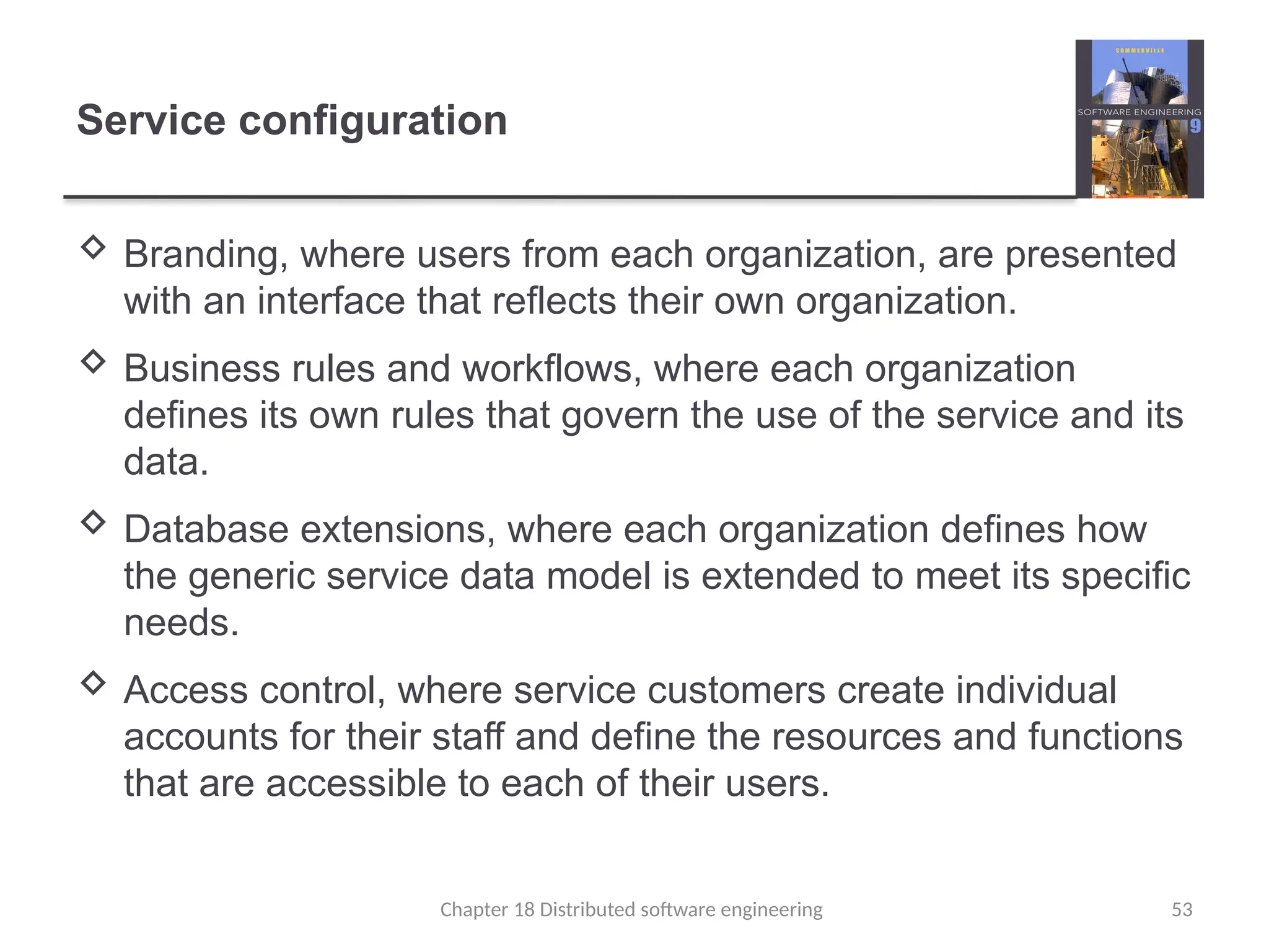 Chapter 18 Distributed software engineering 53
Service configuration
 Branding, where users from each organization, are presented
with an interface that reflects their own organization.
 Business rules and workflows, where each organization
defines its own rules that govern the use of the service and its
data.
 Database extensions, where each organization defines how
the generic service data model is extended to meet its specific
needs.
 Access control, where service customers create individual
accounts for their staff and define the resources and functions
that are accessible to each of their users.
 