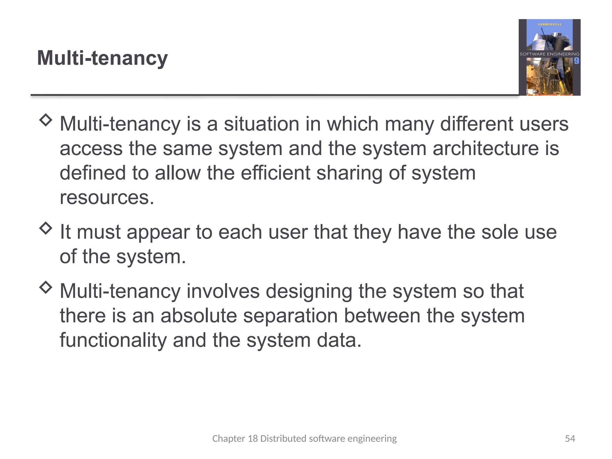 Chapter 18 Distributed software engineering 54
Multi-tenancy
 Multi-tenancy is a situation in which many different users
access the same system and the system architecture is
defined to allow the efficient sharing of system
resources.
 It must appear to each user that they have the sole use
of the system.
 Multi-tenancy involves designing the system so that
there is an absolute separation between the system
functionality and the system data.
 