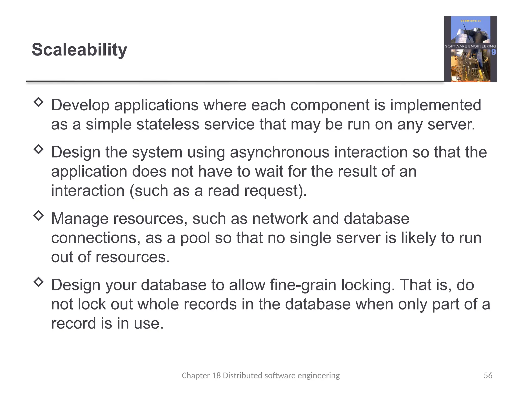 Chapter 18 Distributed software engineering 56
Scaleability
 Develop applications where each component is implemented
as a simple stateless service that may be run on any server.
 Design the system using asynchronous interaction so that the
application does not have to wait for the result of an
interaction (such as a read request).
 Manage resources, such as network and database
connections, as a pool so that no single server is likely to run
out of resources.
 Design your database to allow fine-grain locking. That is, do
not lock out whole records in the database when only part of a
record is in use.
 
