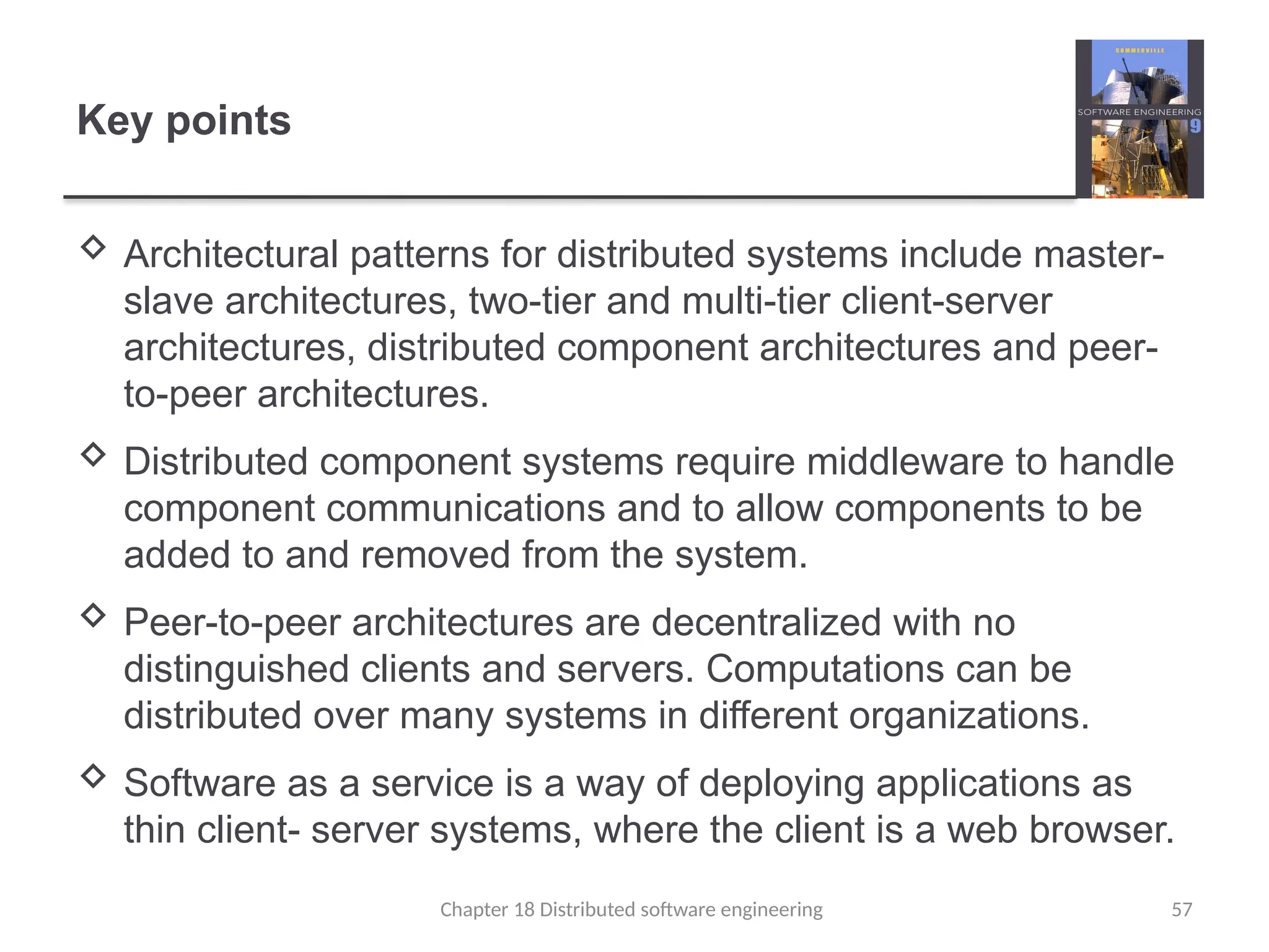 Chapter 18 Distributed software engineering 57
Key points
 Architectural patterns for distributed systems include master-
slave architectures, two-tier and multi-tier client-server
architectures, distributed component architectures and peer-
to-peer architectures.
 Distributed component systems require middleware to handle
component communications and to allow components to be
added to and removed from the system.
 Peer-to-peer architectures are decentralized with no
distinguished clients and servers. Computations can be
distributed over many systems in different organizations.
 Software as a service is a way of deploying applications as
thin client- server systems, where the client is a web browser.
 