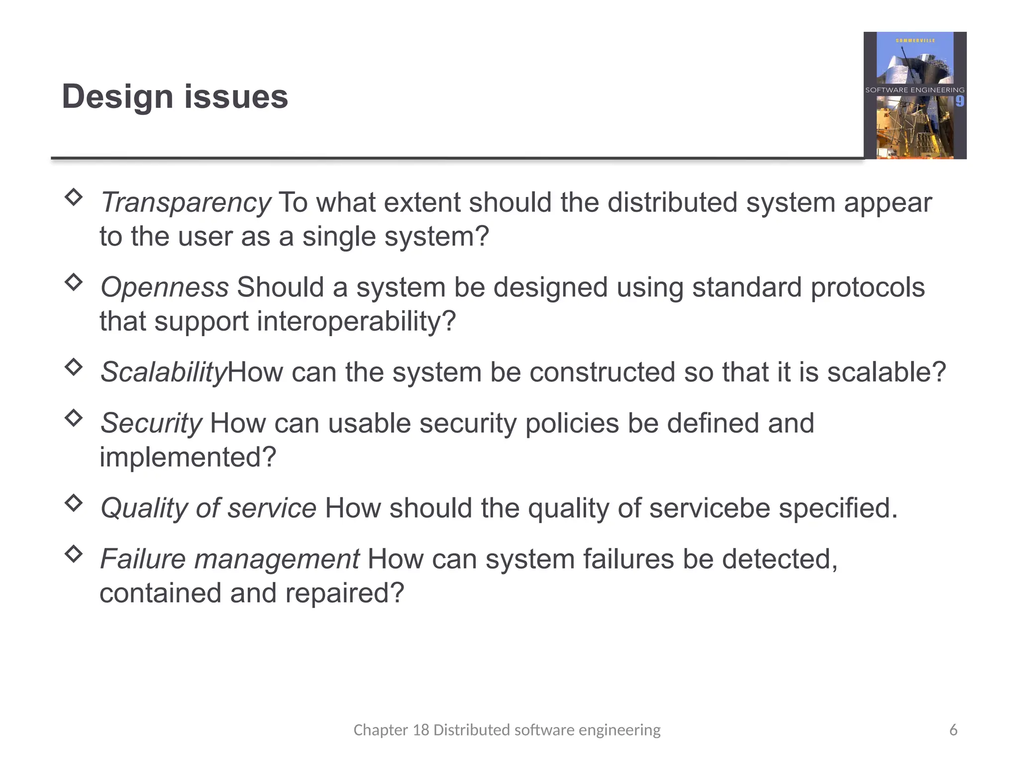 Chapter 18 Distributed software engineering 6
Design issues
 Transparency To what extent should the distributed system appear
to the user as a single system?
 Openness Should a system be designed using standard protocols
that support interoperability?
 ScalabilityHow can the system be constructed so that it is scalable?
 Security How can usable security policies be defined and
implemented?
 Quality of service How should the quality of servicebe specified.
 Failure management How can system failures be detected,
contained and repaired?
 
